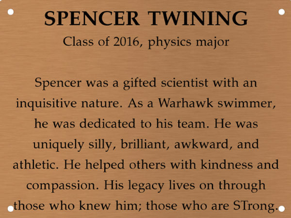 Copper memory wall plate that says Spencer Twining. Class of 2016, physics major. Spencer was a gifted scientist with an inquisitive nature. As a Warhawk swimmer, he was dedicated to his team. He was uniquely silly, brilliant, awkward, and athletic. He helped others with kindness and compassion. His legacy lives on through those who knew him; those who are STrong.
