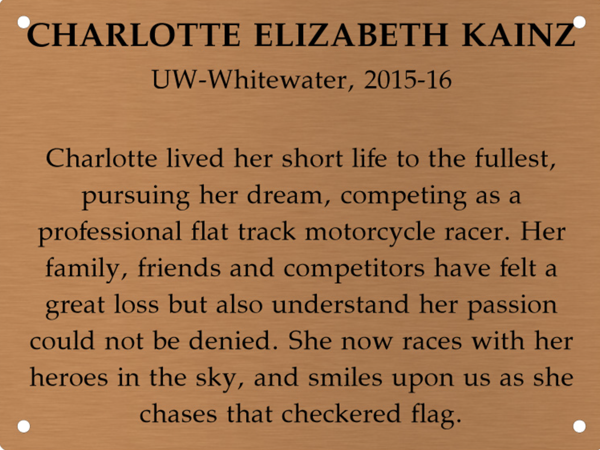 Copper memory wall plate that says Charlotte Elizabeth Kainz. UW-Whitewater 2015-16. Charlotte lived her short life to the fullest, pursuing her dream, competing as a professional flat track motorcycle racer. Her family, friends and competitiors have felt a great loss but also understand that her passion could not be denied. She now races with her heroes in the sky, and smiles on us as she chases that checkered flag.