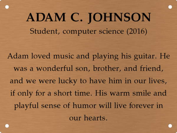 Copper memory wall plate that says Adam C. Johnson. Student, computer science (2016). Adam loved music and playing his guitar. He was a wonderful son, brother, and friend, and we were lucky to have him in our lives, if only for a short time. His warm smile and playful sense of humor will live forever in our hearts.