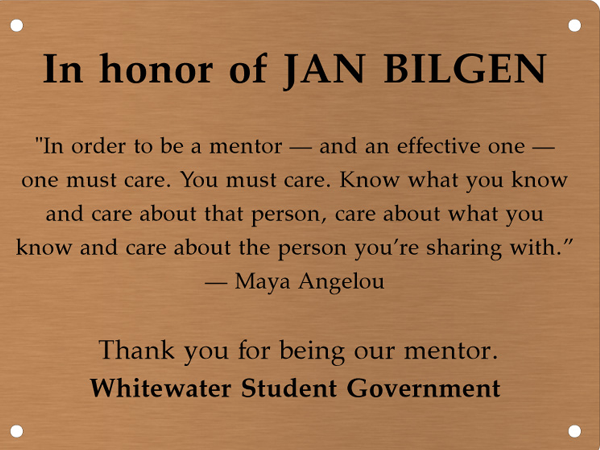 Copper memory wall plate that says In honor of Jan Bilgen. In order to be a mentor — and an effective one — one must care. You must care. Know what you know and care about the person, care about what you know and care about the person you're sharing with. —Maya Angelou. Thank you for being our mentor. Whitewater Student Government.